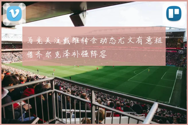 马竞关注戴维转会动态尤文有意租借齐尔克泽补强阵容
