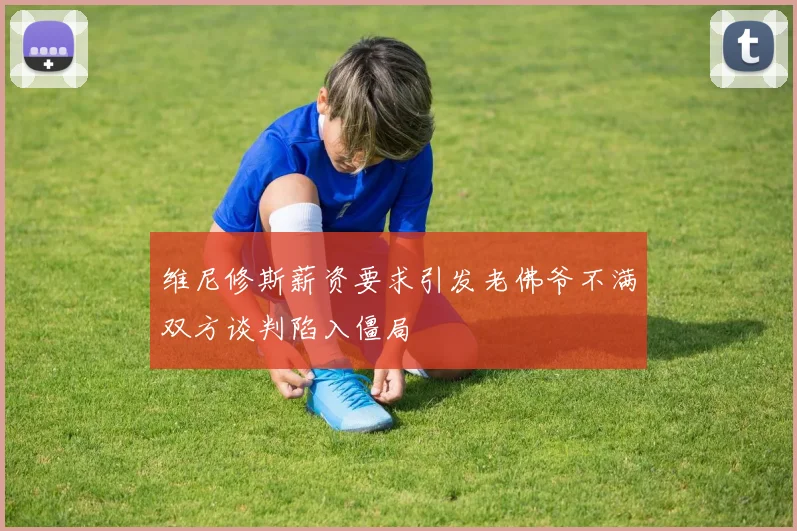 维尼修斯薪资要求引发老佛爷不满双方谈判陷入僵局