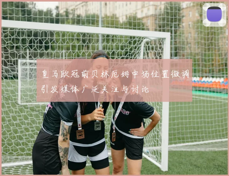 皇马欧冠前贝林厄姆中场位置微调引发媒体广泛关注与讨论