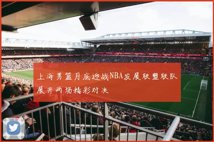 上海男篮月底迎战NBA发展联盟联队展开两场精彩对决
