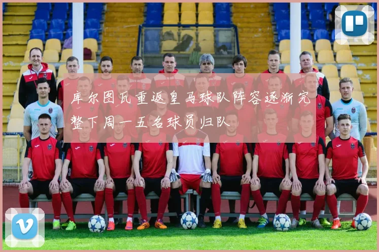 库尔图瓦重返皇马球队阵容逐渐完整下周一五名球员归队