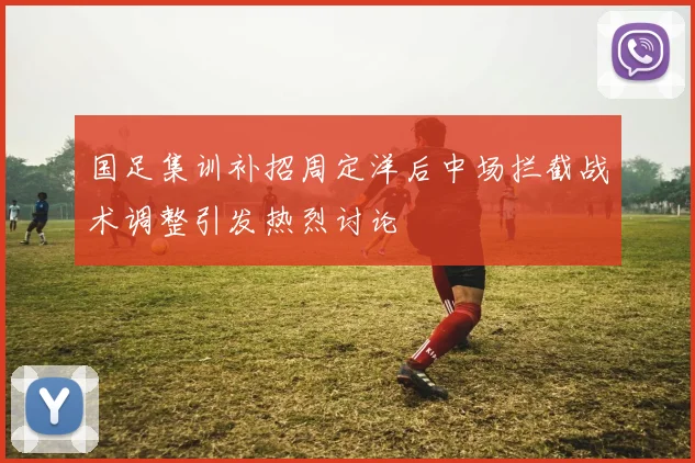 国足集训补招周定洋后中场拦截战术调整引发热烈讨论