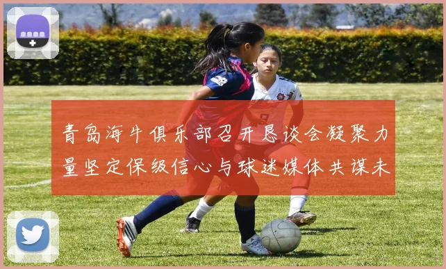 青岛海牛俱乐部召开恳谈会凝聚力量坚定保级信心与球迷媒体共谋未来