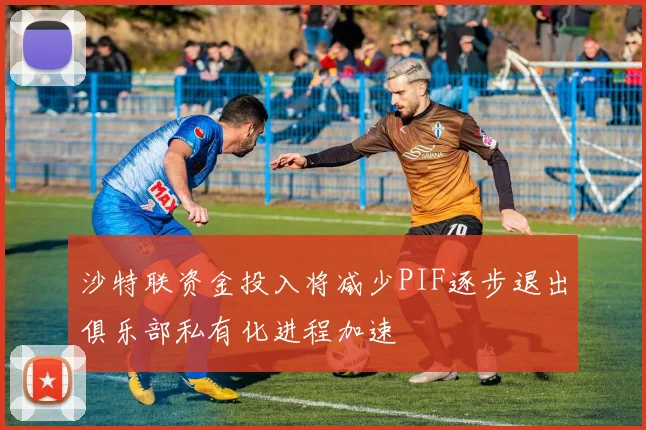 沙特联资金投入将减少PIF逐步退出俱乐部私有化进程加速