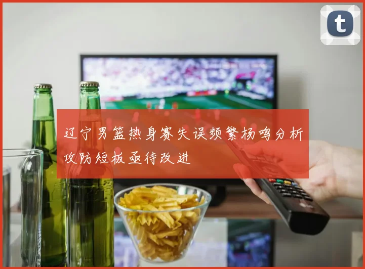 辽宁男篮热身赛失误频繁杨鸣分析攻防短板亟待改进
