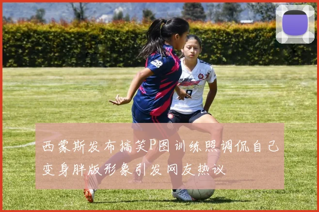 西蒙斯发布搞笑P图训练照调侃自己变身胖版形象引发网友热议