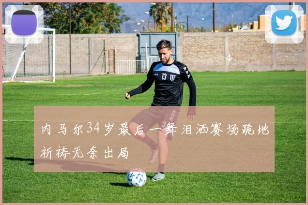 内马尔34岁最后一舞泪洒赛场跪地祈祷无奈出局