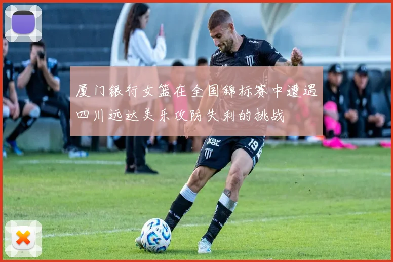 厦门银行女篮在全国锦标赛中遭遇四川远达美乐攻防失利的挑战