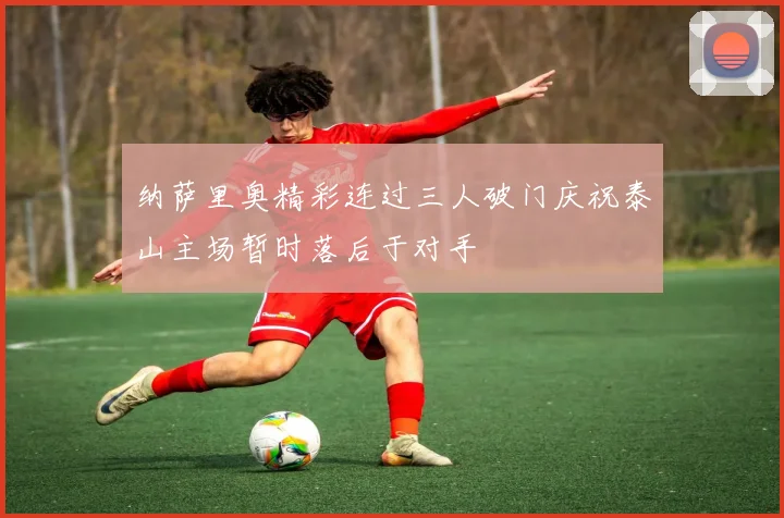 纳萨里奥精彩连过三人破门庆祝泰山主场暂时落后于对手