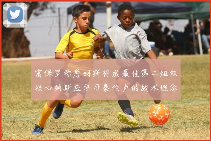富保罗称詹姆斯将成最佳第二组织核心纳斯应学习泰伦卢的战术理念